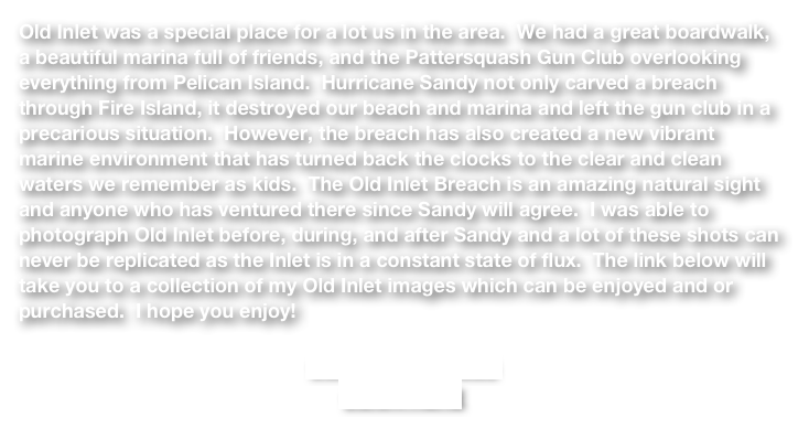 Old Inlet was a special place for a lot us in the area.  We had a great boardwalk, a beautiful marina full of friends, and the Pattersquash Gun Club overlooking everything from Pelican Island.  Hurricane Sandy not only carved a breach through Fire Island, it destroyed our beach and marina and left the gun club in a precarious situation.  However, the breach has also created a new vibrant marine environment that has turned back the clocks to the clear and clean waters we remember as kids.  The Old Inlet Breach is an amazing natural sight and anyone who has ventured there since Sandy will agree.  I was able to photograph Old Inlet before, during, and after Sandy and a lot of these shots can never be replicated as the Inlet is in a constant state of flux.  The link below will take you to a collection of my Old Inlet images which can be enjoyed and or purchased.  I hope you enjoy! 

OLD INLET IMAGES
CLICK HERE